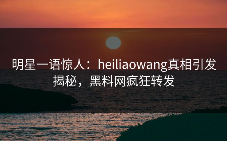 明星一语惊人：heiliaowang真相引发揭秘，黑料网疯狂转发