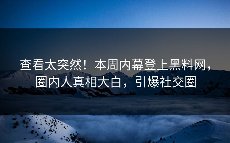 查看太突然！本周内幕登上黑料网，圈内人真相大白，引爆社交圈
