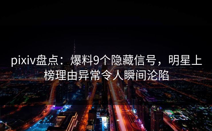 pixiv盘点：爆料9个隐藏信号，明星上榜理由异常令人瞬间沦陷