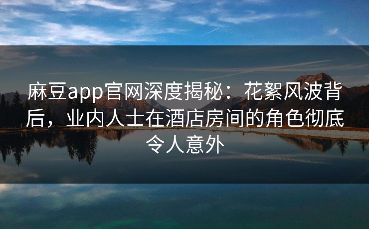 麻豆app官网深度揭秘：花絮风波背后，业内人士在酒店房间的角色彻底令人意外