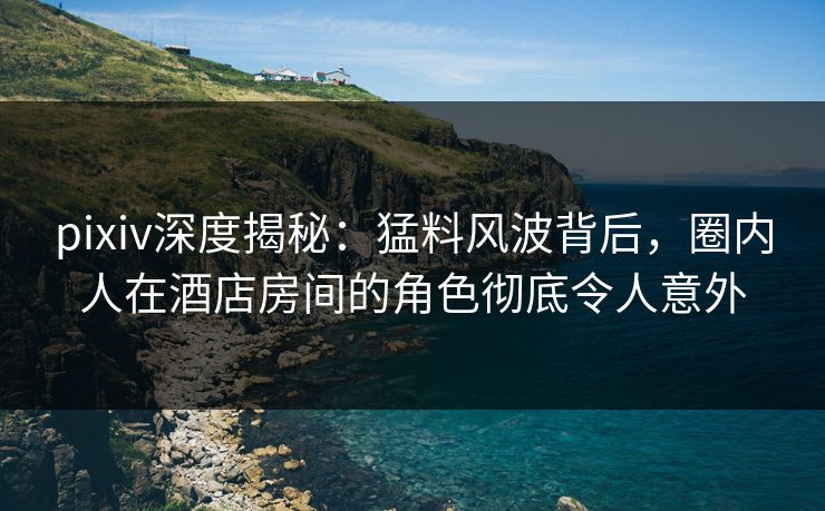 pixiv深度揭秘：猛料风波背后，圈内人在酒店房间的角色彻底令人意外