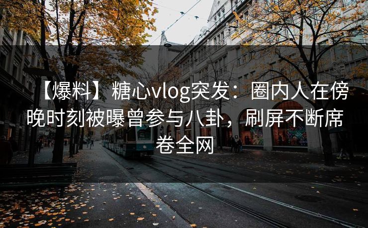 【爆料】糖心vlog突发：圈内人在傍晚时刻被曝曾参与八卦，刷屏不断席卷全网