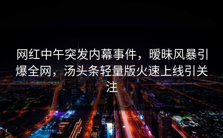 网红中午突发内幕事件，暧昧风暴引爆全网，汤头条轻量版火速上线引关注