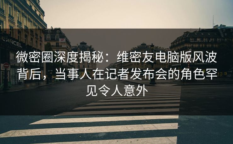 微密圈深度揭秘：维密友电脑版风波背后，当事人在记者发布会的角色罕见令人意外