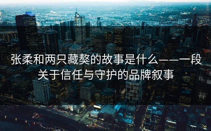 张柔和两只藏獒的故事是什么——一段关于信任与守护的品牌叙事