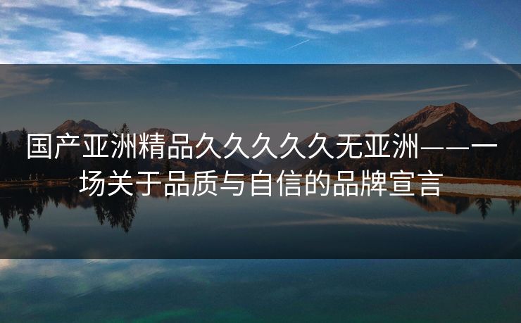 国产亚洲精品久久久久久无亚洲——一场关于品质与自信的品牌宣言