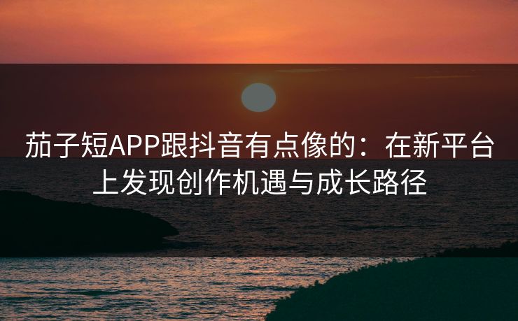 茄子短APP跟抖音有点像的：在新平台上发现创作机遇与成长路径