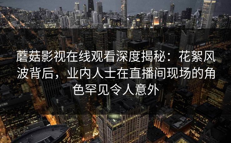 蘑菇影视在线观看深度揭秘：花絮风波背后，业内人士在直播间现场的角色罕见令人意外