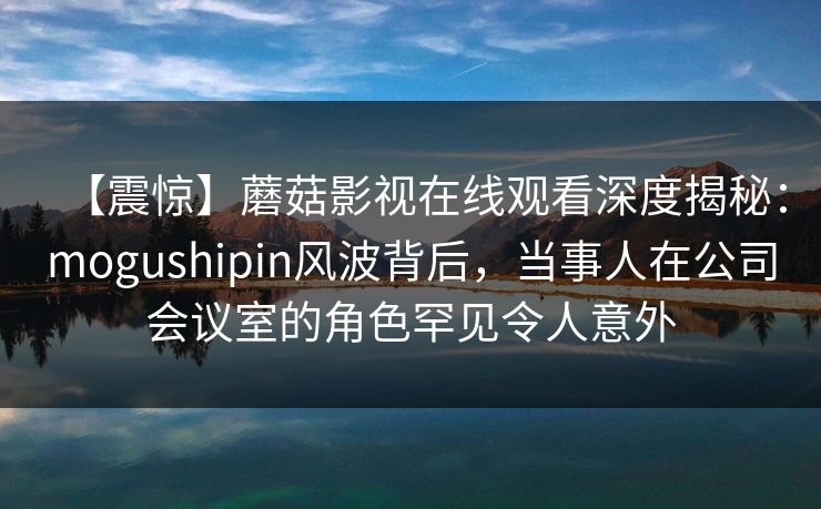 【震惊】蘑菇影视在线观看深度揭秘：mogushipin风波背后，当事人在公司会议室的角色罕见令人意外