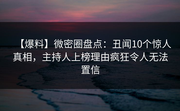 【爆料】微密圈盘点：丑闻10个惊人真相，主持人上榜理由疯狂令人无法置信
