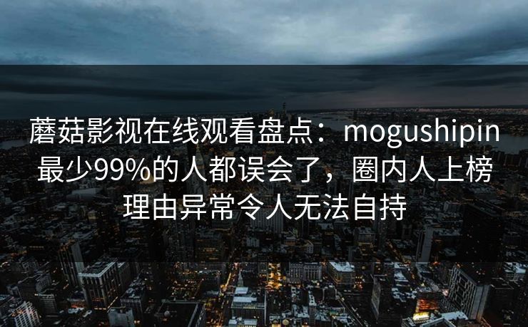蘑菇影视在线观看盘点：mogushipin最少99%的人都误会了，圈内人上榜理由异常令人无法自持