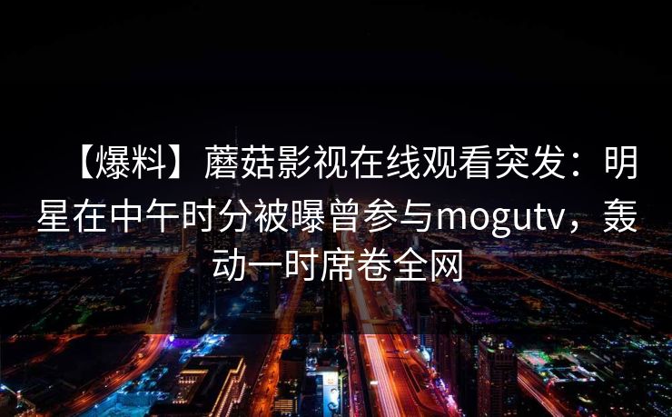 【爆料】蘑菇影视在线观看突发：明星在中午时分被曝曾参与mogutv，轰动一时席卷全网