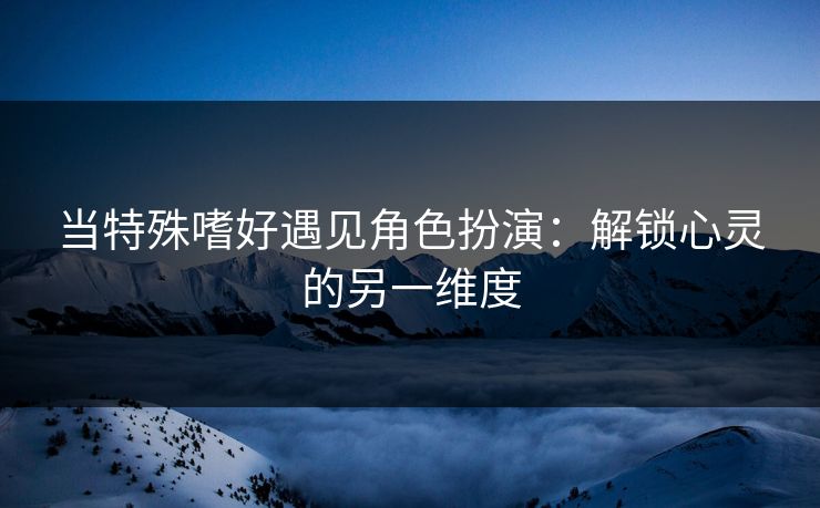 当特殊嗜好遇见角色扮演：解锁心灵的另一维度