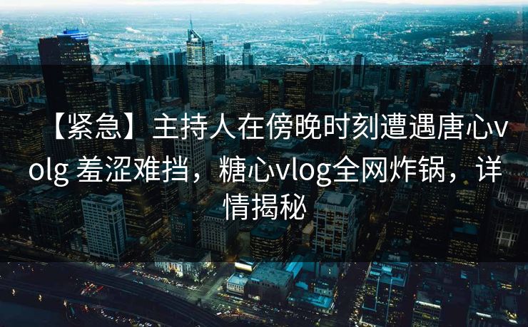 【紧急】主持人在傍晚时刻遭遇唐心volg 羞涩难挡，糖心vlog全网炸锅，详情揭秘