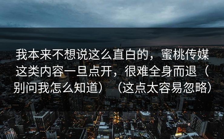我本来不想说这么直白的,蜜桃传媒这类内容一旦点开,很难全身而退(别问我怎么知道)(这点太容易忽略) 我本来不想说这么直白的,蜜桃传媒这类内容一旦点开,很难全身而退(别问我怎么知道)(这点太容易忽略)