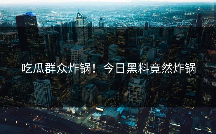 吃瓜群众炸锅！今日黑料竟然炸锅
