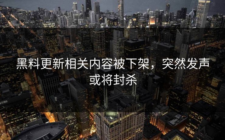 黑料更新相关内容被下架，突然发声或将封杀