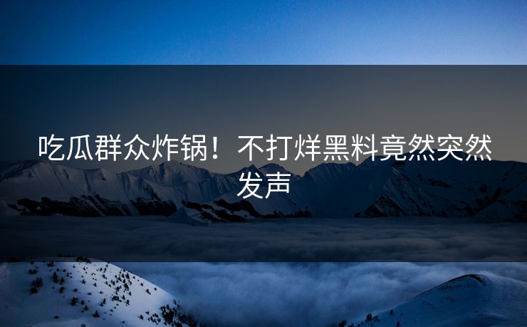 吃瓜群众炸锅！不打烊黑料竟然突然发声