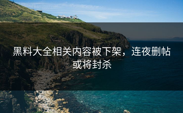 黑料大全相关内容被下架，连夜删帖或将封杀