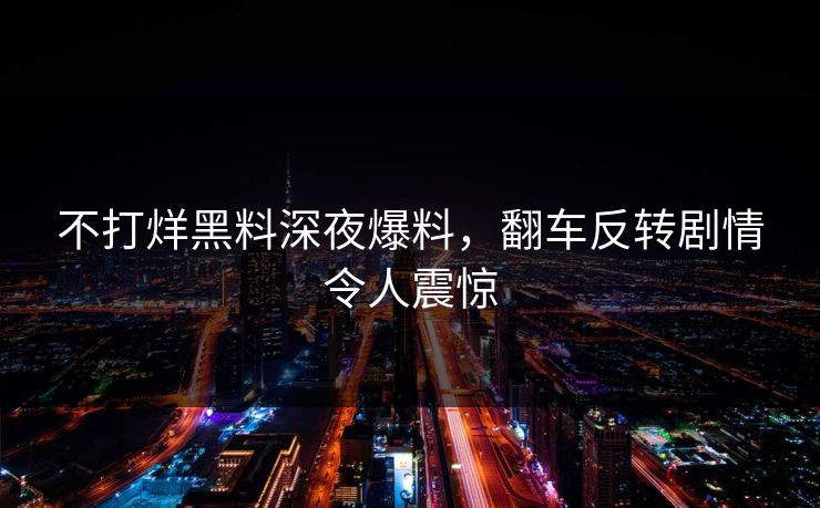 不打烊黑料深夜爆料，翻车反转剧情令人震惊