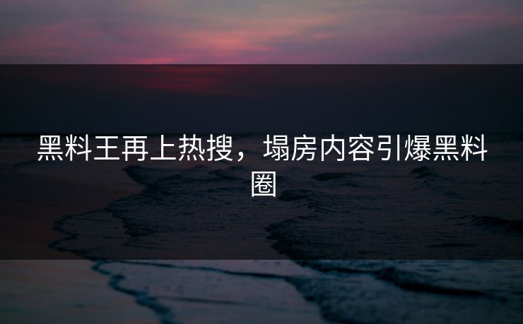 黑料王再上热搜，塌房内容引爆黑料圈
