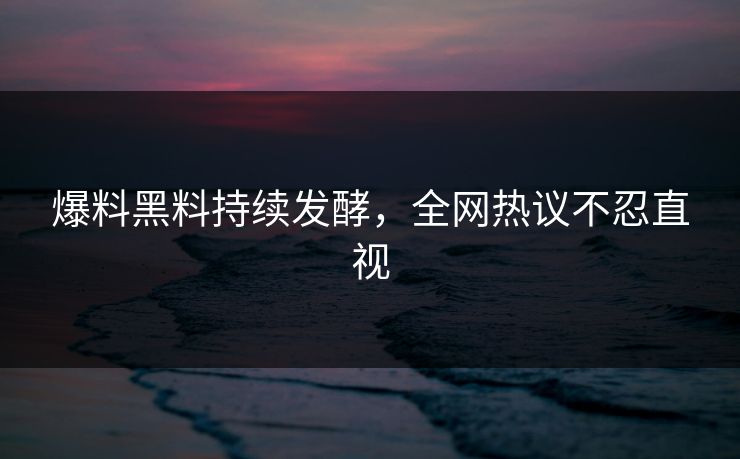 爆料黑料持续发酵，全网热议不忍直视
