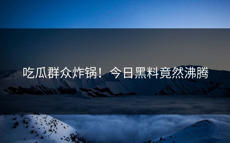 吃瓜群众炸锅！今日黑料竟然沸腾