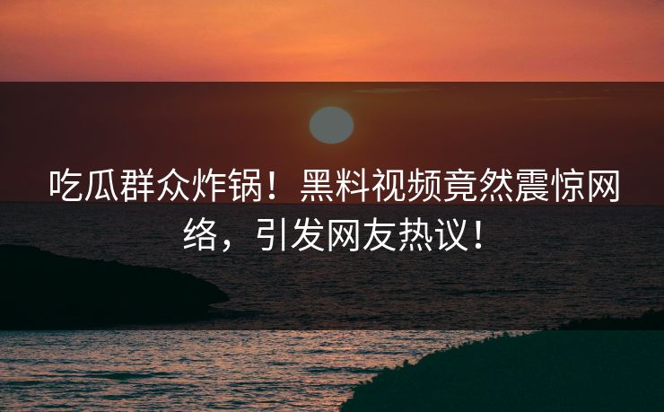 吃瓜群众炸锅！黑料视频竟然震惊网络，引发网友热议！