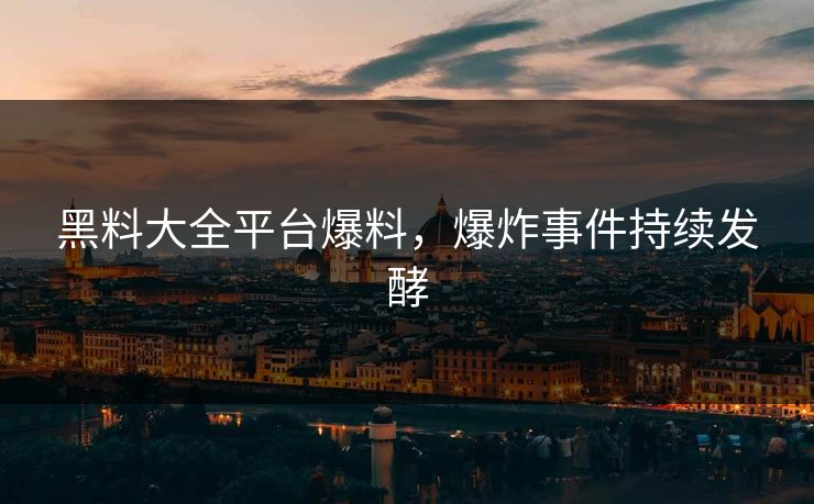 黑料大全平台爆料，爆炸事件持续发酵