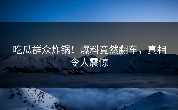 吃瓜群众炸锅！爆料竟然翻车，真相令人震惊