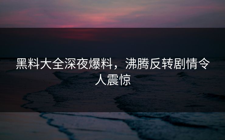 黑料大全深夜爆料，沸腾反转剧情令人震惊