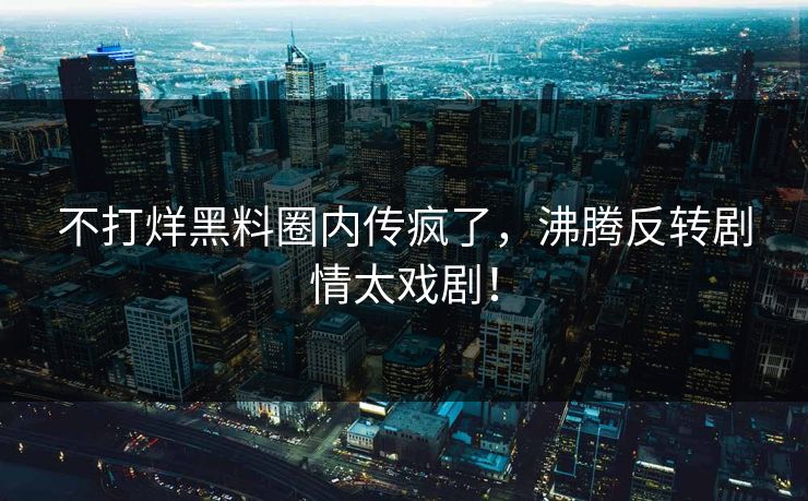 不打烊黑料圈内传疯了，沸腾反转剧情太戏剧！