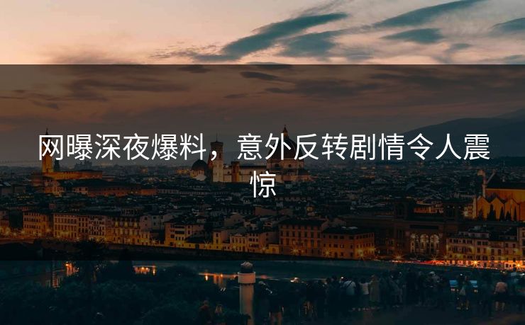 网曝深夜爆料，意外反转剧情令人震惊