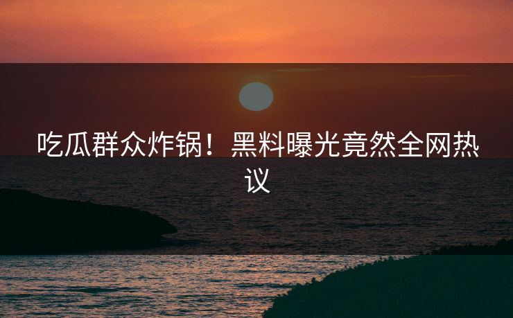 吃瓜群众炸锅！黑料曝光竟然全网热议