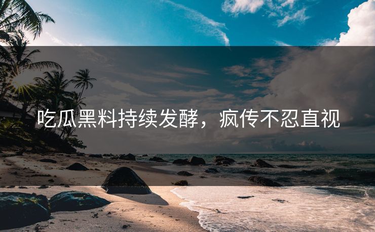 吃瓜黑料持续发酵，疯传不忍直视