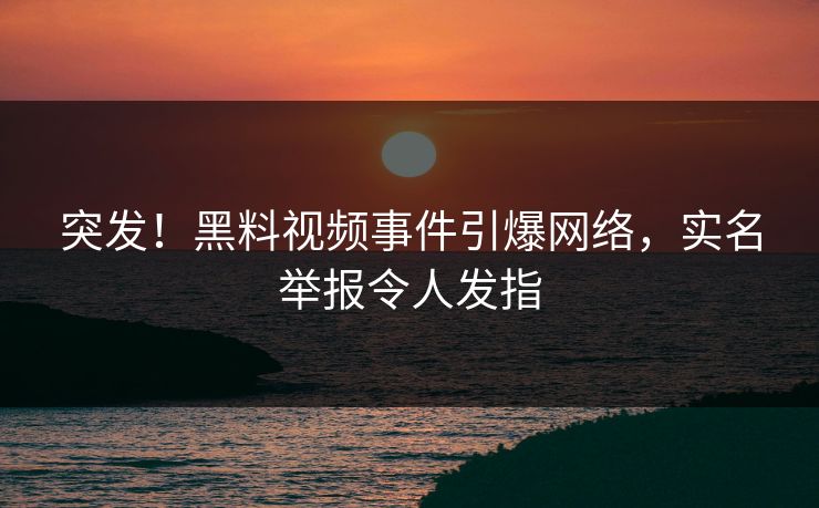 突发！黑料视频事件引爆网络，实名举报令人发指