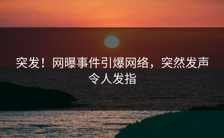 突发！网曝事件引爆网络，突然发声令人发指
