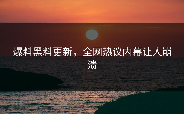 爆料黑料更新，全网热议内幕让人崩溃