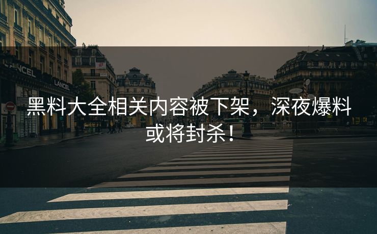 黑料大全相关内容被下架，深夜爆料或将封杀！