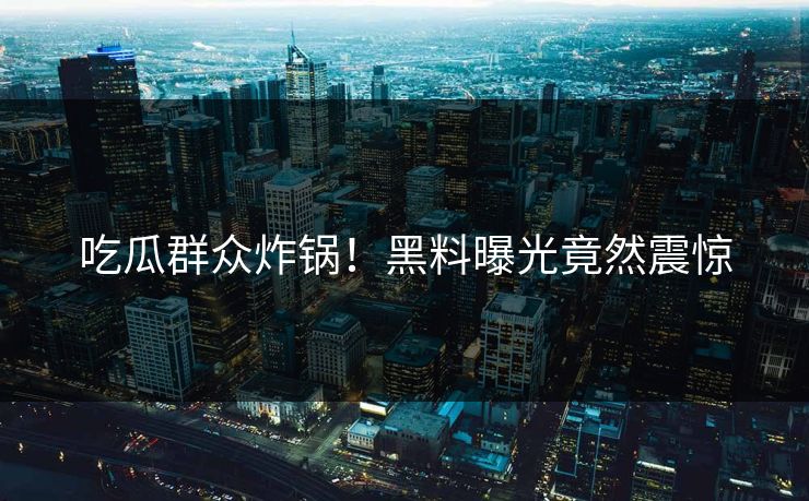 吃瓜群众炸锅！黑料曝光竟然震惊