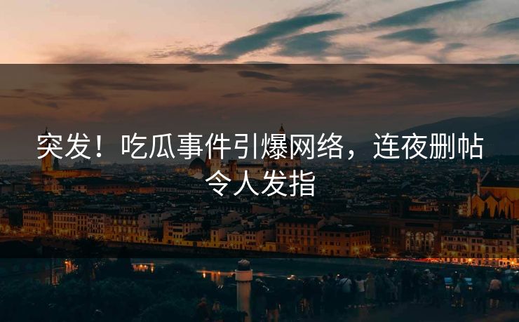 突发！吃瓜事件引爆网络，连夜删帖令人发指