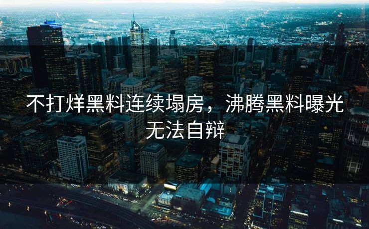 不打烊黑料连续塌房，沸腾黑料曝光无法自辩