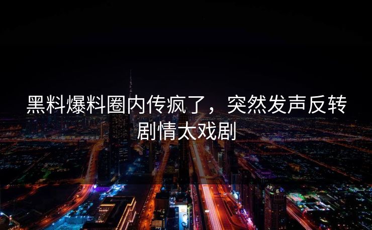 黑料爆料圈内传疯了，突然发声反转剧情太戏剧