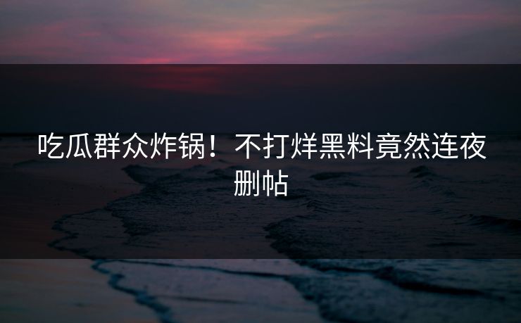 吃瓜群众炸锅！不打烊黑料竟然连夜删帖