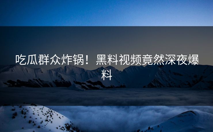 吃瓜群众炸锅！黑料视频竟然深夜爆料