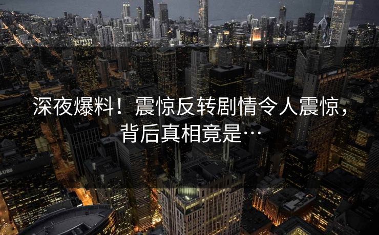 深夜爆料！震惊反转剧情令人震惊，背后真相竟是…