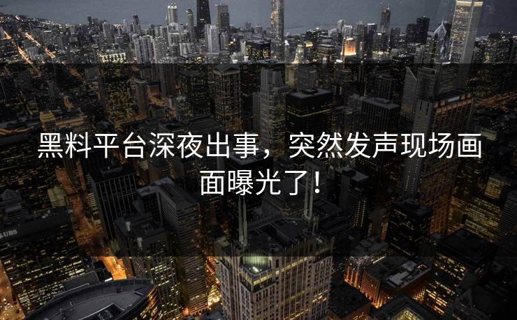 黑料平台深夜出事，突然发声现场画面曝光了！
