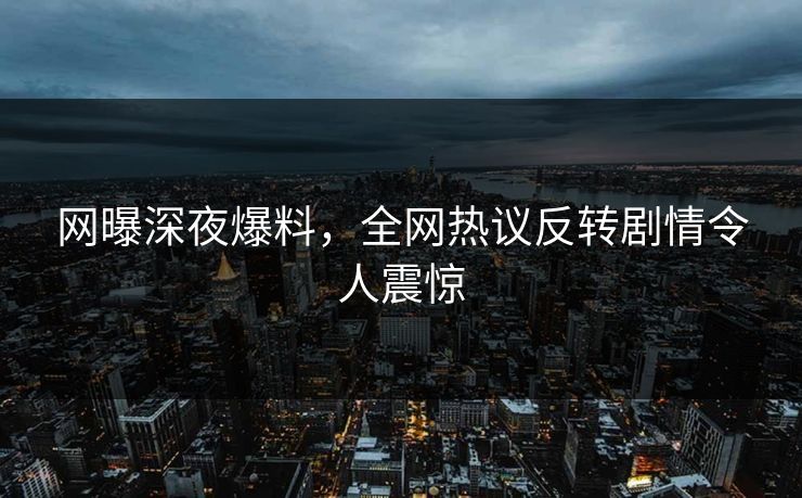网曝深夜爆料，全网热议反转剧情令人震惊