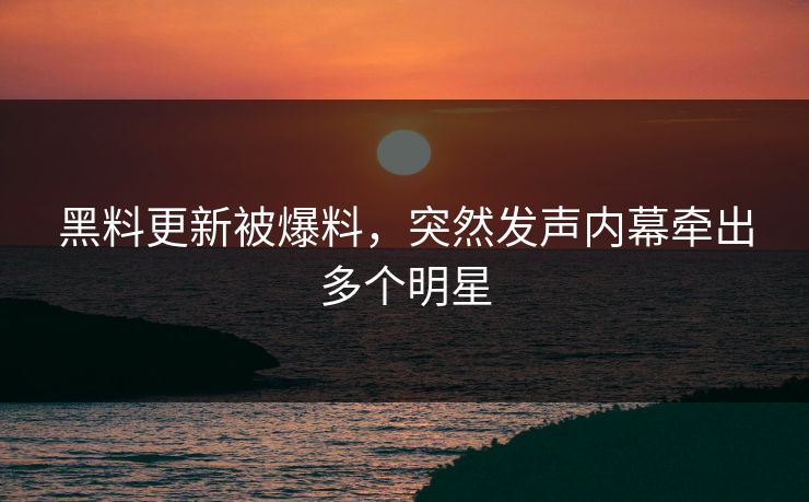 黑料更新被爆料，突然发声内幕牵出多个明星
