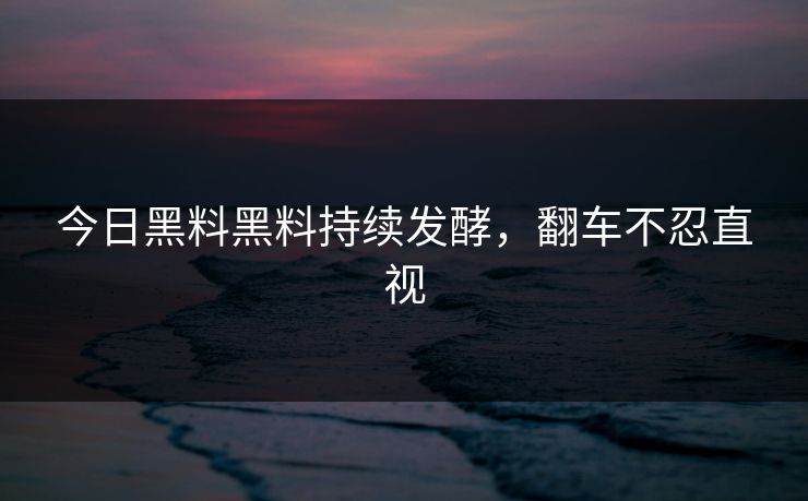 今日黑料黑料持续发酵，翻车不忍直视